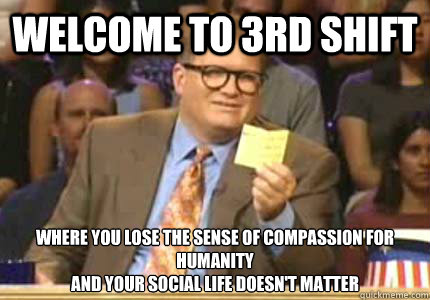 WELCOME TO 3rd shift Where you lose the sense of compassion for humanity
and your social life doesn't matter  Whose Line