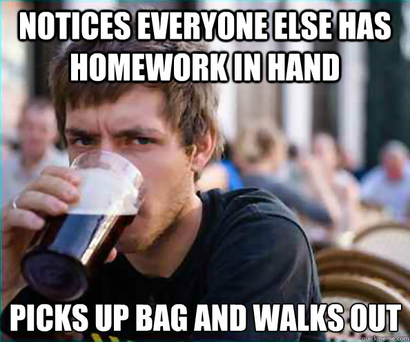 Notices everyone else has homework in hand Picks up bag and walks out - Notices everyone else has homework in hand Picks up bag and walks out  Lazy College Senior