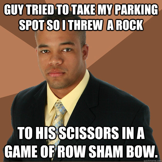 Guy tried to take my parking spot so I threw  a rock to his scissors in a game of row sham bow.  Successful Black Man