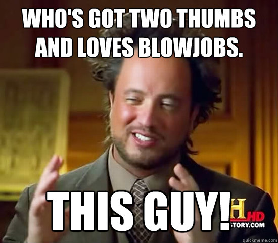 Who's got two thumbs and loves blowjobs. this guy!  Ancient Aliens