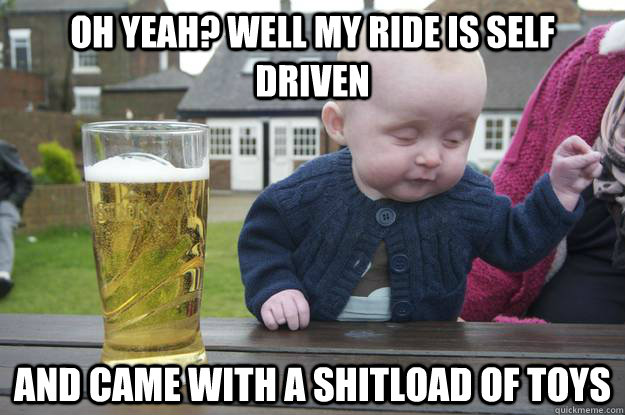 oh yeah? well my ride is self driven and came with a shitload of toys   drunk baby