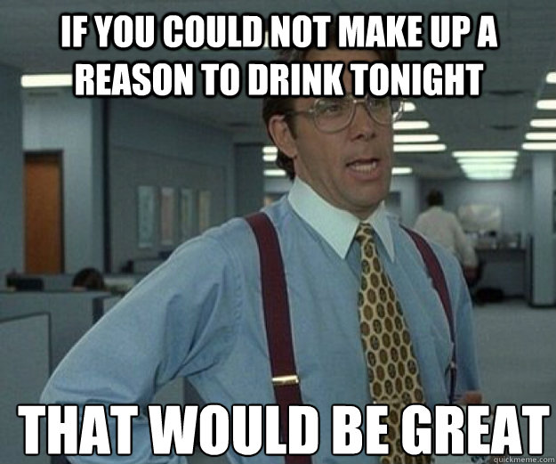 If you could not make up a reason to drink tonight THAT would BE GREAT  that would be great