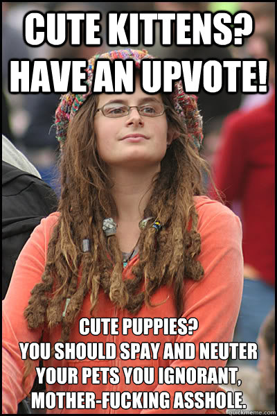 Cute kittens? Have an upvote! Cute puppies? 
You should spay and neuter your pets you ignorant, mother-fucking asshole.  College Liberal