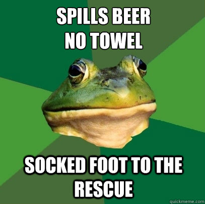 Spills beer
no towel socked foot to the rescue  Foul Bachelor Frog