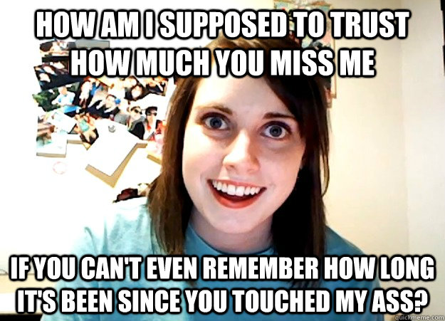 how am i supposed to trust how much you miss me if you can't even remember how long it's been since you touched my ass? - how am i supposed to trust how much you miss me if you can't even remember how long it's been since you touched my ass?  Overly Attached Girlfriend