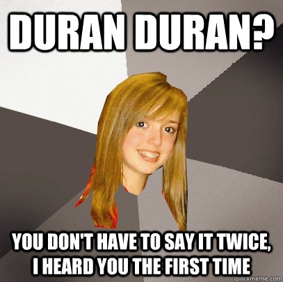 Duran Duran? You don't have to say it twice, I heard you the first time  Musically Oblivious 8th Grader