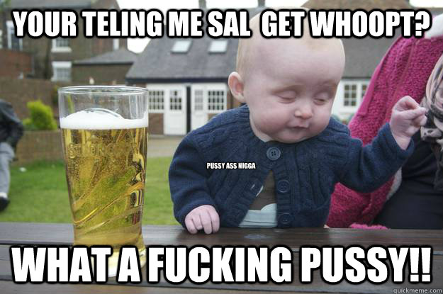 your teling me sal  get whoopt? what a fucking pussy!! pussy ass nigga  drunk baby