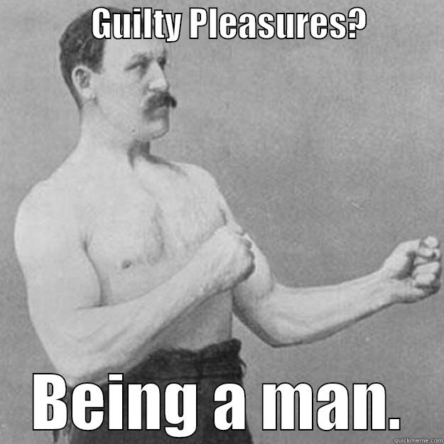              GUILTY PLEASURES?            BEING A MAN. overly manly man