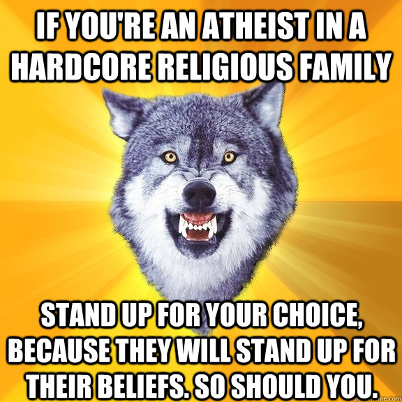 If you're an atheist in a hardcore religious family stand up for your choice, because they will stand up for their beliefs. so should you.  Courage Wolf