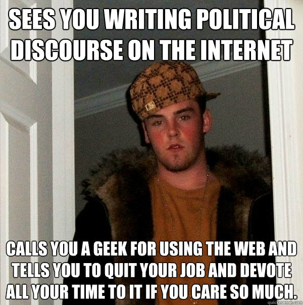 Sees you writing political discourse on the internet Calls you a geek for using the web and tells you to quit your job and devote all your time to it if you care so much.   Scumbag Steve