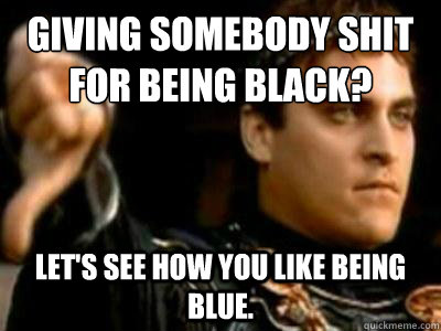 Giving somebody shit for being black? Let's see how you like being blue.  Downvoting Roman