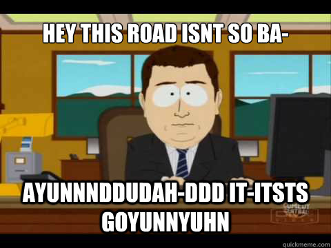 Hey this road isnt so ba- Ayunnnddudah-ddd it-itsts goyunnyuhn  And its gone