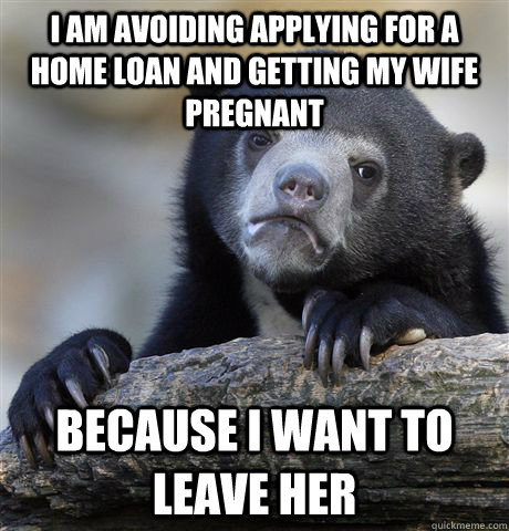 I am avoiding applying for a home loan and getting my wife pregnant Because I want to leave her - I am avoiding applying for a home loan and getting my wife pregnant Because I want to leave her  Confession Bear