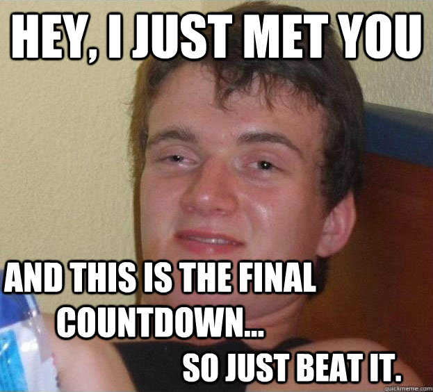 HEY, I JUST MET YOU AND THIS IS THE FINAL COUNTDOWN...  SO JUST BEAT IT.  The High Guy