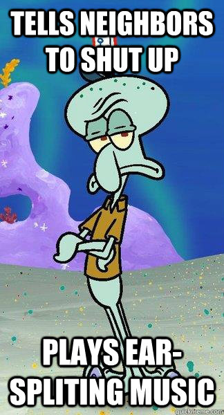 tells neighbors to shut up  plays ear-spliting music - tells neighbors to shut up  plays ear-spliting music  Scumbag Squidward