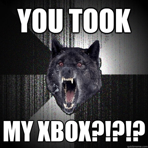 YOU TOOK MY XBOX?!?!?
  Insanity Wolf