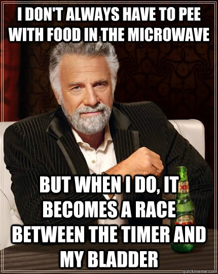 I don't always have to pee with food in the microwave but when I do, it becomes a race between the timer and my bladder  The Most Interesting Man In The World