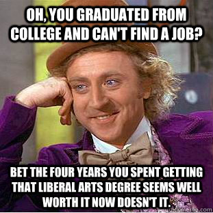 Oh, you graduated from college and can't find a job? Bet the four years you spent getting that liberal arts degree seems well worth it now doesn't it. - Oh, you graduated from college and can't find a job? Bet the four years you spent getting that liberal arts degree seems well worth it now doesn't it.  Condescending Wonka