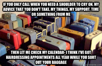 if you only call when you need a shoulder to cry on, my advice that you don't take, my things, my support, time or something from me then let me check my calendar- I think I've got hairdressing appointments all year while you sort out your baggage  boundaries