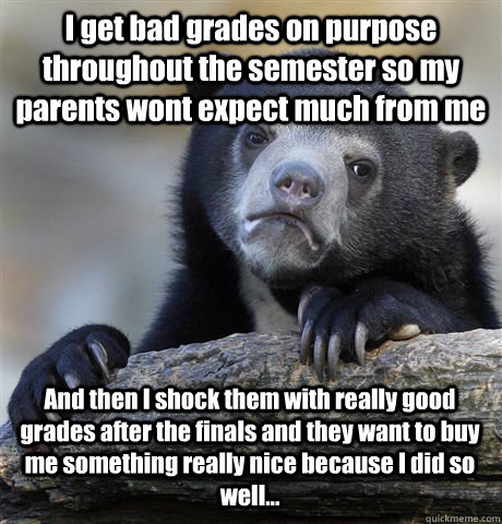 I get bad grades on purpose throughout the semester so my parents wont expect much from me And then I shock them with really good grades after the finals and they want to buy me something really nice because I did so well... - I get bad grades on purpose throughout the semester so my parents wont expect much from me And then I shock them with really good grades after the finals and they want to buy me something really nice because I did so well...  Confession Bear