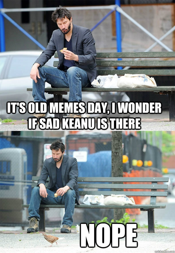 It's old memes day, I wonder if sad keanu is there nope  Sad Keanu