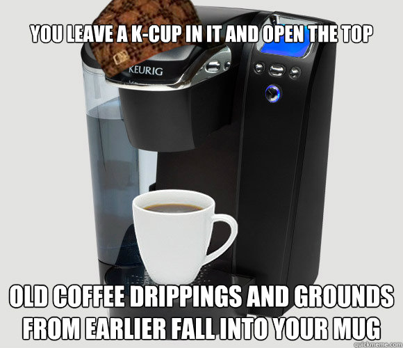 You leave a K-cup in it and open the top Old coffee drippings and grounds from earlier fall into your mug - You leave a K-cup in it and open the top Old coffee drippings and grounds from earlier fall into your mug  Scumbag Keurig