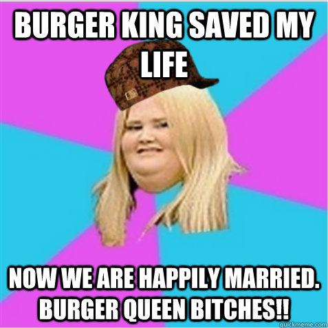 Burger King saved my life Now we are happily married. burger Queen Bitches!!  scumbag fat girl