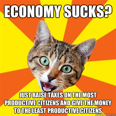 Economy sucks? Just raise taxes on the most productive citizens and give the money to the least productive citizens  Bad Advice Cat