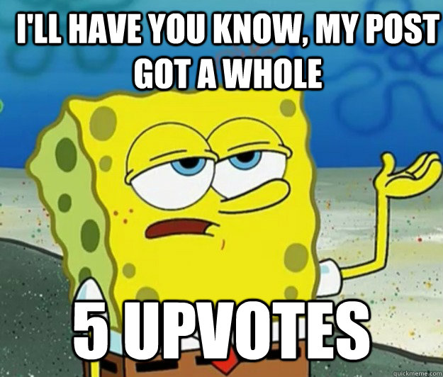 I'll have you know, My post got a whole 5 upvotes  - I'll have you know, My post got a whole 5 upvotes   How tough am I