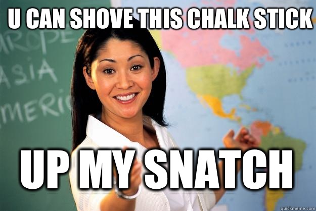 U can shove this chalk stick Up my snatch  Unhelpful High School Teacher