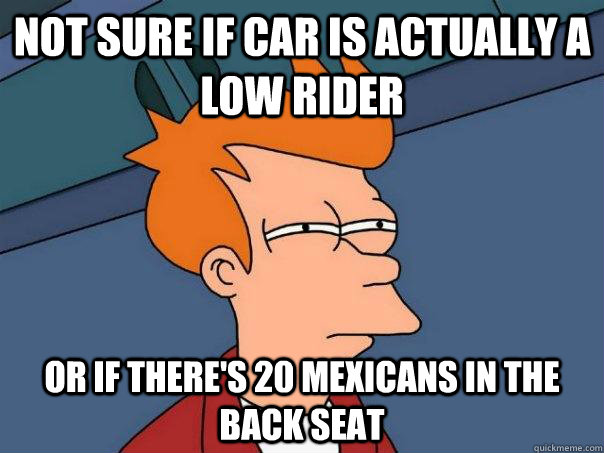 Not sure if car is actually a low rider Or if there's 20 mexicans in the back seat  Futurama Fry