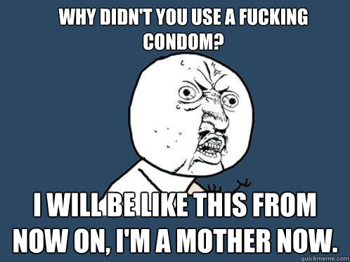 Why didn't you use a fucking condom?  I will be like this from now on, I'm a MOTHER now.  Y U No