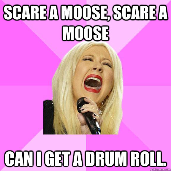 scare a moose, scare a moose Can I get a drum roll.  Wrong Lyrics Christina