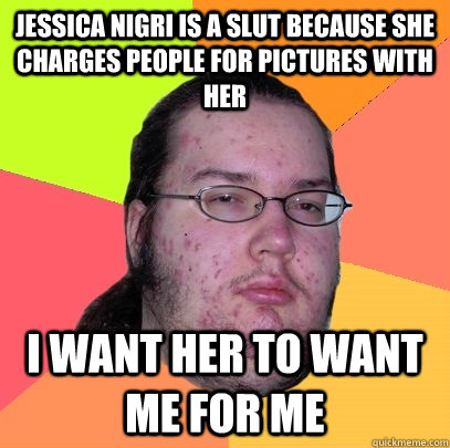 Jessica Nigri is a slut because she charges people for pictures with her I want her to want me for me  Butthurt Dweller