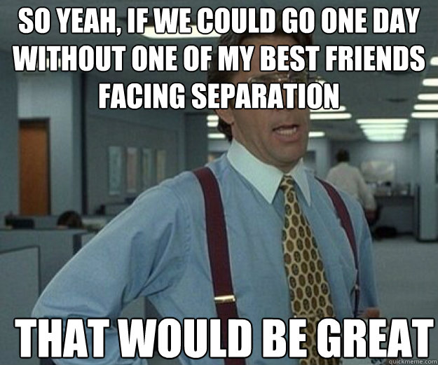 So yeah, if we could go one day without one of my best friends facing separation THAT WOULD BE GREAT  that would be great