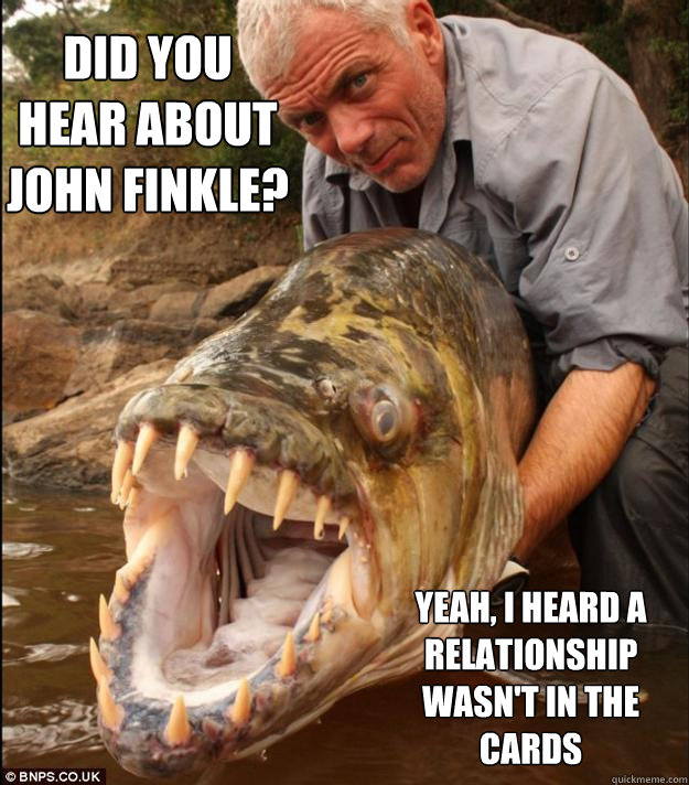 Did you hear about John Finkle? Yeah, I heard a relationship wasn't in the cards  Comedy Fish