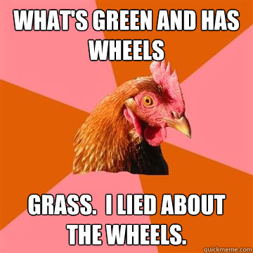 What's green and has wheels Grass.  I lied about the wheels.  Anti-Joke Chicken