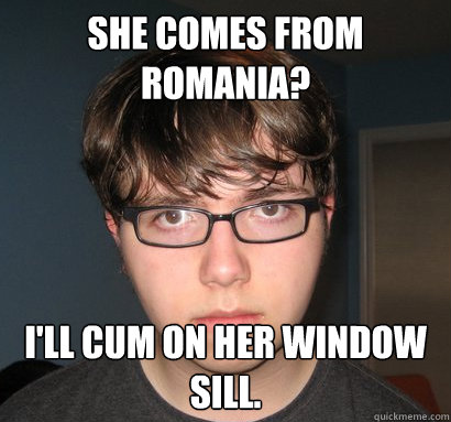 She comes from Romania? I'll cum on her window sill.  