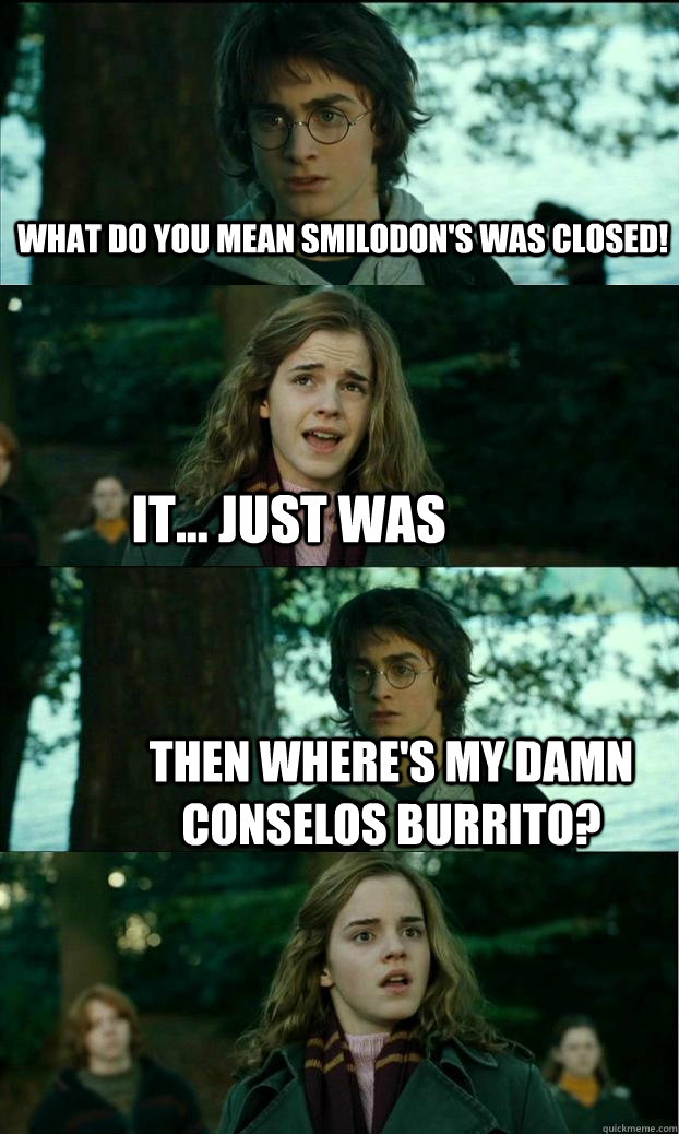 What do you mean smilodon's was closed! It... just was Then where's my damn conselos burrito? - What do you mean smilodon's was closed! It... just was Then where's my damn conselos burrito?  Horny Harry