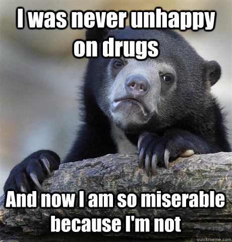 I was never unhappy on drugs And now I am so miserable because I'm not  Confession Bear