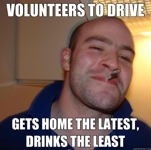 VOLUNTEERS TO DRIVE GETS HOME THE LATEST, DRINKS THE LEAST  Good Guy Greg 