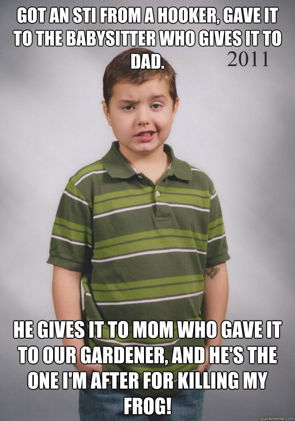 Got an STI from a hooker, gave it to the babysitter who gives it to dad. He gives it to mom who gave it to our gardener, and he's the one I'm after for killing my frog!  Suave Six-Year-Old