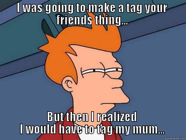 I WAS GOING TO MAKE A TAG YOUR FRIENDS THING... BUT THEN I REALIZED I WOULD HAVE TO TAG MY MUM... Futurama Fry