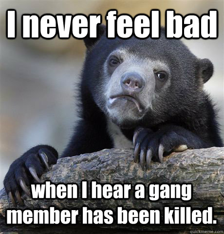 I never feel bad when I hear a gang member has been killed. - I never feel bad when I hear a gang member has been killed.  Confession Bear