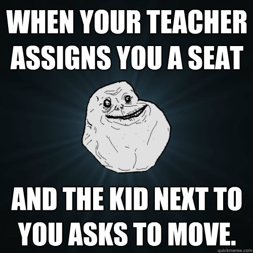 When your teacher assigns you a seat  and the kid next to you asks to move.  Forever Alone