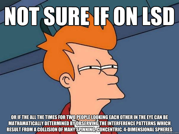 Not sure if on LSD or if the all the times for two people looking each other in the eye can be mathamatically determined by observing the interference patterns which result from a collision of many spinning, concentric, 4-dimensional spheres  Futurama Fry