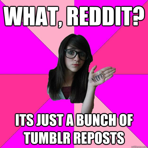 What, Reddit? Its just a bunch of tumblr reposts  Idiot Nerd Girl