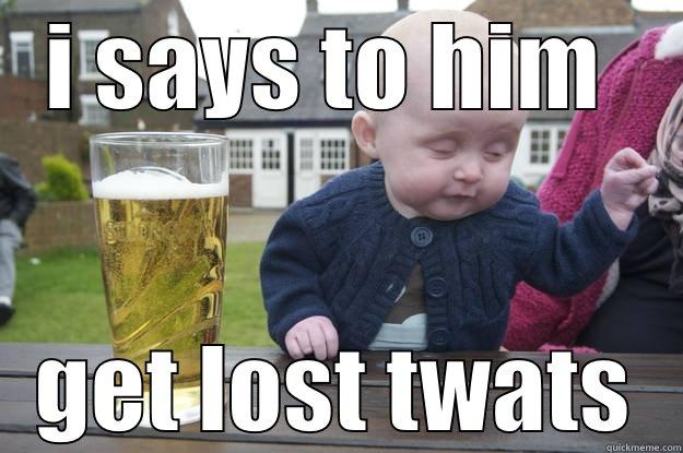 I SAYS TO HIM  GET LOST TWATS drunk baby