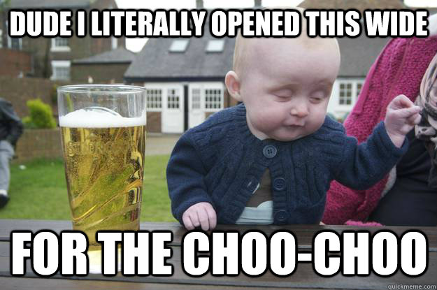 Dude I literally opened this wide for the choo-choo for the choo-choo  drunk baby