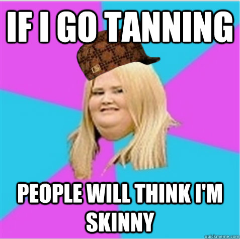 if i go tanning people will think i'm skinny - if i go tanning people will think i'm skinny  scumbag fat girl